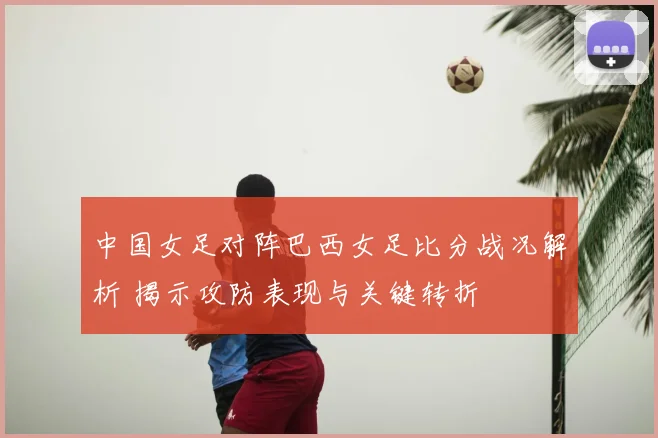 中国女足对阵巴西女足比分战况解析 揭示攻防表现与关键转折