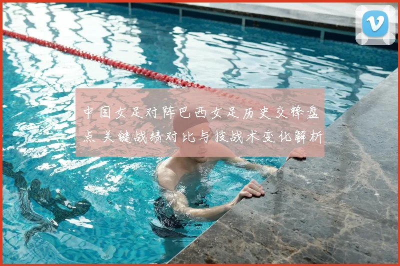 中国女足对阵巴西女足历史交锋盘点 关键战绩对比与技战术变化解析
