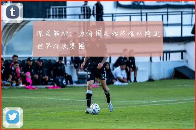 深度解析:为何国足始终难以跨进世界杯决赛圈