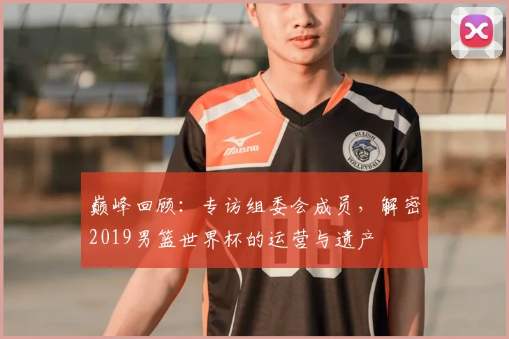 巅峰回顾:专访组委会成员,解密2019男篮世界杯的运营与遗产