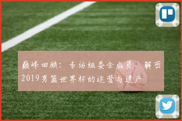 巅峰回顾:专访组委会成员,解密2019男篮世界杯的运营与遗产