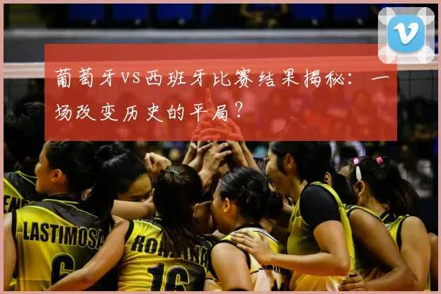 葡萄牙vs西班牙比赛结果揭秘：一场改变历史的平局？